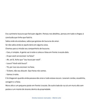 Era a primeira loucura que faria por alguém. Pensou nos detalhes, pensou em tudo e chegou à
conclusão que tinha que fazê-lo.
Sabia onde ela estudava, sabia que gostava de loucuras de amor.
Só não sabia ainda se aquilo daria em alguma coisa.
Chamou para a missão seu companheiro de loucuras.
- Cara, é simples. A gente vai à noite e coloca a faixa em frente à escola dela.
- O que você vai escrever na faixa?
- Ah, sei lá. Acho que “sou louco por você”.
- Louco? Você está louco?
- Tô, por isso vou escrever na faixa.
- Tá bom, não vou discutir. Que horas nós vamos.
- Vamos à noite.
E lá chegaram quando ainda passava das onze e tudo estava escuro. Levaram cordas, escadinha,
coragem e a faixa.
Muro alto e um pequeno poste em frente à escola. Do outro lado da rua só um muro alto sem
postes e um monte de árvores dentro da propriedade.



                                 Direitos Autorais reservados – Alberto Leite
 
