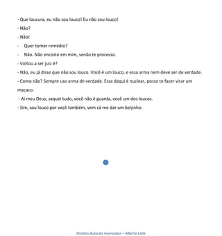 - Que loucura, eu não sou louco! Eu não sou louco!
- Não?
- Não!
-   Quer tomar remédio?
-   Não. Não encoste em mim, senão te processo.
- Voltou a ser juiz é?
- Não, eu já disse que não sou louco. Você é um louco, e essa arma nem deve ser de verdade.
- Como não? Sempre uso arma de verdade. Essa daqui é nuclear, posso te fazer virar um
macaco.
- Ai meu Deus, saquei tudo, você não é guarda, você um dos loucos.
- Sim, sou louco por você também, vem cá me dar um beijinho.




                             Direitos Autorais reservados – Alberto Leite
 
