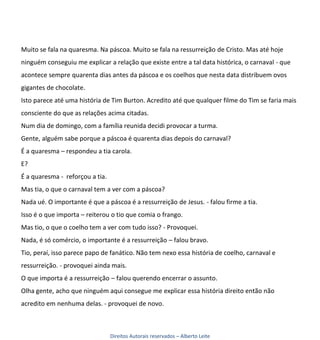 Muito se fala na quaresma. Na páscoa. Muito se fala na ressurreição de Cristo. Mas até hoje
ninguém conseguiu me explicar a relação que existe entre a tal data histórica, o carnaval - que
acontece sempre quarenta dias antes da páscoa e os coelhos que nesta data distribuem ovos
gigantes de chocolate.
Isto parece até uma história de Tim Burton. Acredito até que qualquer filme do Tim se faria mais
consciente do que as relações acima citadas.
Num dia de domingo, com a família reunida decidi provocar a turma.
Gente, alguém sabe porque a páscoa é quarenta dias depois do carnaval?
É a quaresma – respondeu a tia carola.
E?
É a quaresma - reforçou a tia.
Mas tia, o que o carnaval tem a ver com a páscoa?
Nada ué. O importante é que a páscoa é a ressurreição de Jesus. - falou firme a tia.
Isso é o que importa – reiterou o tio que comia o frango.
Mas tio, o que o coelho tem a ver com tudo isso? - Provoquei.
Nada, é só comércio, o importante é a ressurreição – falou bravo.
Tio, peraí, isso parece papo de fanático. Não tem nexo essa história de coelho, carnaval e
ressurreição. - provoquei ainda mais.
O que importa é a ressurreição – falou querendo encerrar o assunto.
Olha gente, acho que ninguém aqui consegue me explicar essa história direito então não
acredito em nenhuma delas. - provoquei de novo.



                                 Direitos Autorais reservados – Alberto Leite
 