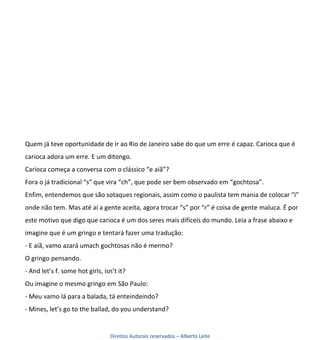Quem já teve oportunidade de ir ao Rio de Janeiro sabe do que um erre é capaz. Carioca que é
carioca adora um erre. E um ditongo.
Carioca começa a conversa com o clássico “e aiã”?
Fora o já tradicional “s” que vira “ch”, que pode ser bem observado em “gochtosa”.
Enfim, entendemos que são sotaques regionais, assim como o paulista tem mania de colocar “i”
onde não tem. Mas até aí a gente aceita, agora trocar “s” por “r” é coisa de gente maluca. É por
este motivo que digo que carioca é um dos seres mais difíceis do mundo. Leia a frase abaixo e
imagine que é um gringo e tentará fazer uma tradução:
- E aiã, vamo azará umach gochtosas não é mermo?
O gringo pensando.
- And let’s f. some hot girls, isn’t it?
Ou imagine o mesmo gringo em São Paulo:
- Meu vamo lá para a balada, tá enteindeindo?
- Mines, let’s go to the ballad, do you understand?


                                 Direitos Autorais reservados – Alberto Leite
 