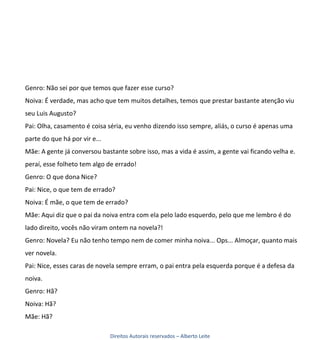 Genro: Não sei por que temos que fazer esse curso?
Noiva: É verdade, mas acho que tem muitos detalhes, temos que prestar bastante atenção viu
seu Luis Augusto?
Pai: Olha, casamento é coisa séria, eu venho dizendo isso sempre, aliás, o curso é apenas uma
parte do que há por vir e...
Mãe: A gente já conversou bastante sobre isso, mas a vida é assim, a gente vai ficando velha e.
peraí, esse folheto tem algo de errado!
Genro: O que dona Nice?
Pai: Nice, o que tem de errado?
Noiva: É mãe, o que tem de errado?
Mãe: Aqui diz que o pai da noiva entra com ela pelo lado esquerdo, pelo que me lembro é do
lado direito, vocês não viram ontem na novela?!
Genro: Novela? Eu não tenho tempo nem de comer minha noiva... Ops... Almoçar, quanto mais
ver novela.
Pai: Nice, esses caras de novela sempre erram, o pai entra pela esquerda porque é a defesa da
noiva.
Genro: Hã?
Noiva: Hã?
Mãe: Hã?

                               Direitos Autorais reservados – Alberto Leite
 