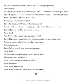 Pai: O lado esquerdo geralmente é o mais fraco e ali o pai protege a noiva.
Genro: De mim?
Pai: É de você, seu burro! Não, é conceitual, ele defende a filha de ataques, sejam quais forem.
Genro: Mas peraí, eu não vou deixar minhas outras namoradas irem ao casório, fique tranqüilo.
Noiva: Mãe. Olha ele tá falando de novo delas.
Mãe: Guto, já conversamos sobre isso.
Genro: Peraí, se o pai está na esquerda, onde eu estou?
Pai: Você ainda não está até o padre dizer que você é marido dela você não é nada.
Genro: Não é o que sua filha fala pra mim na cama.
Noiva: Guto!
Mãe: Afinal, você entra pela esquerda ou pela direita?
Genro: Dá pra pular essa parte e a gente falar da estratégia para a grana da gravata?
Pai: Vamos seguir o folheto Nice, eles sabem o que fazem...
Mãe: Mas a novela...
Genro: Foda-se a novela Nice, vamos para a gravata.
Noiva: Guto!
Pai: Eu entrarei como a igreja pedir, vamos seguir as regras.
Mãe: ok, mas que é pela direita é.
Noiva: Tá bom mãe, vamos falar então das flores.
Genro: E a gravata?
Noiva: Depois Guto, depois.
Genro: Vou dormir então e vocês me acordam na gravata!




                                 Direitos Autorais reservados – Alberto Leite
 