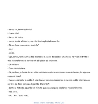 - Banco Sul, Janice bom dia!
- Quem fala?
- Banco Sul Janice.
- Janice, aqui é a Roberta, sou cliente da agência Pacaembu.
- Ok, senhora como posso ajudá-la?
- Jane.
- Janice.
- Ops, Janice, tenho um cartão de crédito e acabei de receber uma fatura no valor de trinta e
dois reais referente à parcela um de quatro da anuidade.
- Ok senhora.
- É um absurdo Jane.
- OK, senhora, o Banco Sul acredita muito no relacionamento com os seus clientes, há algo que
eu possa fazer?
- Eu quero cancelar o cartão. A loja Baianas está me oferecendo o mesmo cartão internacional
por três de doze, como pode ser tão diferente?!
_ Senhora Roberta, aguarde um minuto que passarei para o setor de relacionamento.
- Não Jane...
Tu ru... Ru... Ru ru ru ru.


                               Direitos Autorais reservados – Alberto Leite
 