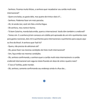 - Senhora. Ficamos muito felizes, a senhora quer recadastrar seu cartão multi visto
internacional?
- Quero ora bolas, eu gosto dele, mas quatro de trinta e dois é f...
- Senhora. Podemos fazer em mais parcelas.
- Ah, tá vendo Josi, você sim fala a minha língua.
- Ok senhora, meu nome é Karina.
- Tá bom Catarina, manda bala então, quero o internacional. Vocês têm também o credicred?
- Temos sim. E a senhora já tem conosco um crédito pré-aprovado de um mil e quinhentos reais
para gastos nacionais, dois mil e quinhentos para internacionais e quinhentos para saques aqui
ou fora do Brasil. A senhora quer fazê-lo?
- Quero, não preciso de adicionais ok?
- Ok, posso fazer nas mesmas condições do Visto multi internacional?
- Sim, faça então nas mesmas condições.
- Ok, senhora confirmando, a senhora quer o cartão multi visto internacional e o cartão
credicred internacional com seguros totais ficando em doze de vinte e quatro reais?
- É isso aí Toshiba, pode mandar.
- Ok, senhora, somente confirmando seu endereço ainda é o Rua das...




                               Direitos Autorais reservados – Alberto Leite
 