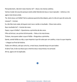Pensando bem, não tem nexo mesmo né? – disse a tia menos católica.
Vamos mudar de assunto porque vocês estão falando de Jesus e isso é pecado – reiterou o tio
agora mais bravo ainda.
Tio. Seria Jesus um folião? Seria a páscoa quarenta dias depois, pois é o dia em que ele sarou da
ressaca? – ironizei.
Eu não falo mais nada, brinquem com isso e verão o resultado – Disse mais calmo.
Que resultado tio? – ironizei de novo.
Papai, o que é folião? – Questionou a priminha de dez anos.
Filha vá brincar, seu primo tá brincando. - Falou o tio mais bravo.
Tá bom, mas quero saber o que é folião – Perguntou a priminha.
Gente, sendo folião ou não, o que importa é que foi salvo por um coelho, e isso é o que importa.
– cheguei ao final da história.
Todos em silêncio, até que uma tia, a mais louca, lavando louça vira pra todos:
A dona Tute, lá da rua disse que o menino Jesus ressurreizou no carnaval.
Ah tia, agora sim tá explicado.




                                  Direitos Autorais reservados – Alberto Leite
 