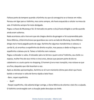 Faltava parte do tempero quando a Karlinha viu que só conseguiria se o tivesse em mãos.
Pensou em ligar para o Valtinho, mas como sempre, ele havia esquecido o celular na mesa da
sala. O Valtinho sempre foi meio desligado.
Pegou a chave do Mustang e foi. O mercado era perto e ela já havia dirigido o carrão quando
ainda eram solteiros.
Nada aconteceu até a hora em que ela chegou dentro da garagem e foi surpreendida pela
Dona Mônica, chileninha brava que guardava seu carro ao lado do Mustang. Dona Mônica
dirigia mal e havia pegado parte da vaga. Karlinha fez algumas manobrinhas e colocou o
carrão lá, só arranhou o espelhinho da direita no pilar, mas passou o dedo na língua e no
espelhinho e deixou pra lá. Talvez o Valtinho nem notasse.
Pegou o elevador e subiu. O elevador pára no térreo e quem entra? Valtinho, seu chefe e a
esposa, mulher fina de seus trinta e cinco anos, dessas que passam parte do dia no
cabelereiro e a outra parte no shopping. O homem já era mais tranqüilo, mas notava-se que
era fino, daqueles que não levantam a voz.
Após as devidas apresentações, Karlinha se vê num momento ótimo para dizer que havia
batido o retrovisor e solta de forma rápida a bela frase:
- Bem, raspei ospelhinho.
-   Quê?
- Raspei ospelhinho, não adianta brigar comigo, a Dona Mônica do oitenta e dois foi a culpada.
O Valtinho constrangido com a situação pede desculpas ao chefe.



                               Direitos Autorais reservados – Alberto Leite
 