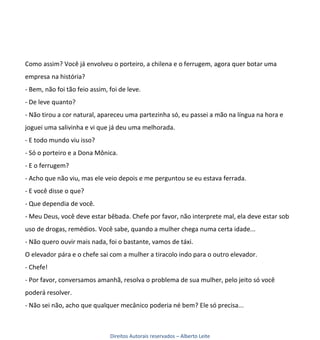 Como assim? Você já envolveu o porteiro, a chilena e o ferrugem, agora quer botar uma
empresa na história?
- Bem, não foi tão feio assim, foi de leve.
- De leve quanto?
- Não tirou a cor natural, apareceu uma partezinha só, eu passei a mão na língua na hora e
joguei uma salivinha e vi que já deu uma melhorada.
- E todo mundo viu isso?
- Só o porteiro e a Dona Mônica.
- E o ferrugem?
- Acho que não viu, mas ele veio depois e me perguntou se eu estava ferrada.
- E você disse o que?
- Que dependia de você.
- Meu Deus, você deve estar bêbada. Chefe por favor, não interprete mal, ela deve estar sob
uso de drogas, remédios. Você sabe, quando a mulher chega numa certa idade...
- Não quero ouvir mais nada, foi o bastante, vamos de táxi.
O elevador pára e o chefe sai com a mulher a tiracolo indo para o outro elevador.
- Chefe!
- Por favor, conversamos amanhã, resolva o problema de sua mulher, pelo jeito só você
poderá resolver.
- Não sei não, acho que qualquer mecânico poderia né bem? Ele só precisa...



                               Direitos Autorais reservados – Alberto Leite
 