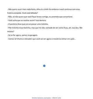- Não quero ouvir mais nada Karla, olha aí o chefe foi embora e você continua com essa
história estúpida. Você está bêbada?
- Não, só não quero que você fique bravo comigo, eu prometo que consertarei.
- Você acha que se resolve assim? Isso demora.
- O porteiro disse que era só passar uma tintinha.
- Põe tintinha nisso Karlinha, mas que me deu vontade de ver como ficou, ah, isso deu. Me
mostra?
- Só se for agora, vamos na garagem.
- Vamos lá! Chama o elevador que você vai ver agora o mecânico entrar em ação...




                              Direitos Autorais reservados – Alberto Leite
 
