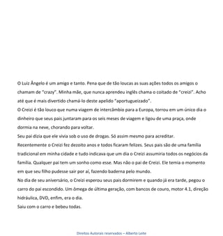 O Luiz Ângelo é um amigo e tanto. Pena que de tão loucas as suas ações todos os amigos o
chamam de “crazy”. Minha mãe, que nunca aprendeu inglês chama o coitado de “creizi”. Acho
até que é mais divertido chamá-lo deste apelido “aportugueizado”.
O Creizi é tão louco que numa viagem de intercâmbio para a Europa, torrou em um único dia o
dinheiro que seus pais juntaram para os seis meses de viagem e ligou de uma praça, onde
dormia na neve, chorando para voltar.
Seu pai dizia que ele vivia sob o uso de drogas. Só assim mesmo para acreditar.
Recentemente o Creizi fez dezoito anos e todos ficaram felizes. Seus pais são de uma família
tradicional em minha cidade e tudo indicava que um dia o Creizi assumiria todos os negócios da
família. Qualquer pai tem um sonho como esse. Mas não o pai de Creizi. Ele temia o momento
em que seu filho pudesse sair por aí, fazendo baderna pelo mundo.
No dia de seu aniversário, o Creizi esperou seus pais dormirem e quando já era tarde, pegou o
carro do pai escondido. Um ômega de última geração, com bancos de couro, motor 4.1, direção
hidráulica, DVD, enfim, era o dia.
Saiu com o carro e bebeu todas.




                              Direitos Autorais reservados – Alberto Leite
 