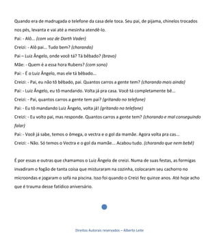 Quando era de madrugada o telefone da casa dele toca. Seu pai, de pijama, chinelos trocados
nos pés, levanta e vai até a mesinha atendê-lo.
Pai: - Alô... (com voz de Darth Vader)
Creizi: - Alô pai... Tudo bem? (chorando)
Pai – Luiz Ângelo, onde você tá? Tá bêbado? (bravo)
Mãe: - Quem é a essa hora Rubens? (com sono)
Pai: - É o Luiz Ângelo, mas ele tá bêbado...
Creizi: - Pai, eu não tô bêbado, pai. Quantos carros a gente tem? (chorando mais ainda)
Pai: - Luiz Ângelo, eu tô mandando. Volta já pra casa. Você tá completamente bê...
Creizi: - Pai, quantos carros a gente tem pai? (gritando no telefone)
Pai: - Eu tô mandando Luiz Ângelo, volta já! (gritando no telefone)
Creizi: - Eu volto pai, mas responde. Quantos carros a gente tem? (chorando e mal conseguindo
falar)
Pai: - Você já sabe, temos o ômega, o vectra e o gol da mamãe. Agora volta pra cas...
Creizi: - Não. Só temos o Vectra e o gol da mamãe... Acabou tudo. (chorando que nem bebê)


É por essas e outras que chamamos o Luiz Ângelo de creizi. Numa de suas festas, as formigas
invadiram o fogão de tanta coisa que misturaram na cozinha, colocaram seu cachorro no
microondas e jogaram o sofá na piscina. Isso foi quando o Creizi fez quinze anos. Até hoje acho
que é trauma desse fatídico aniversário.




                                Direitos Autorais reservados – Alberto Leite
 