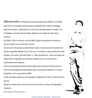 Alberto Leite é formado em Comunicação pela UMESP, com MBA
pela FGV e Formação Executiva pela Fundação Dom Cabral e Kellogg
Business School, especializou-se nas áreas de Marketing e Vendas e na
Estratégia, nas áreas de inovação, digital e na criação de valor para
clientes.
De 2005 a 2012 escreveu mais de 400 artigos de gestão em revistas e
jornais, todos com muito bom humor.
Fez mais de 150 palestras pelo Brasil e pelo mundo sempre focando nos
temas de gestão Moderna com foco em resultados e alta performance de
equipes. Os temas “Mundo Novo” e “Mais do Mesmo”, temas de algumas
delas falam da gestão no ambiente colaborativo e o aumento de
desempenho de equipes.
Na área de pesquisas desenvolveu alguns dos maiores benchmarks do
setor da tecnologia da informação com a consultoria Deloitte e na área
hospitalar com a consultoria PWC.
É hoje também professor de inovação no MBA da FIA USP e CEO do Virtvs
Group.
Revela-se neste livro como um escritor de contos curtos, de linguagem
simples e
Sem perder o bom humor.

                                   Direitos Autorais reservados – Alberto Leite
 
