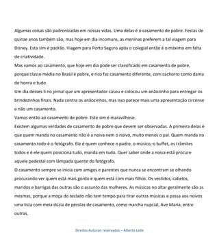 Algumas coisas são padronizadas em nossas vidas. Uma delas é o casamento de pobre. Festas de
quinze anos também são, mas hoje em dia incomuns, as meninas preferem a tal viagem para
Disney. Esta sim é padrão. Viagem para Porto Seguro após o colegial então é o máximo em falta
de criatividade.
Mas vamos ao casamento, que hoje em dia pode ser classificado em casamento de pobre,
porque classe média no Brasil é pobre, e rico faz casamento diferente, com cachorro como dama
de honra e tudo.
Um dia desses li no jornal que um apresentador casou e colocou um anãozinho para entregar os
brindezinhos finais. Nada contra os anãozinhos, mas isso parece mais uma apresentação circense
e não um casamento.
Vamos então ao casamento de pobre. Este sim é maravilhoso.
Existem algumas verdades de casamento de pobre que devem ser observadas. A primeira delas é
que quem manda no casamento não é a noiva nem o noivo, muito menos o pai. Quem manda no
casamento todo é o fotógrafo. Ele é quem conhece o padre, o músico, o buffet, os trâmites
todos e é ele quem posiciona tudo, manda em tudo. Quer saber onde a noiva está procure
aquele pedestal com lâmpada quente do fotógrafo.
O casamento sempre se inicia com amigos e parentes que nunca se encontram se olhando
procurando ver quem está mais gordo e quem está com mais filhos. Os vestidos, cabelos,
maridos e barrigas das outras são o assunto das mulheres. As músicas no altar geralmente são as
mesmas, porque a moça do teclado não tem tempo para tirar outras músicas e passa aos noivos
uma lista com meia dúzia de pérolas de casamento, como marcha nupcial, Ave Maria, entre
outras.


                              Direitos Autorais reservados – Alberto Leite
 