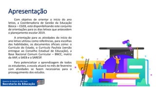 Apresentação
Com objetivo de orientar o início do ano
letivo, a Coordenadoria de Gestão da Educação
Básica – CGEB, está disponibilizando este conjunto
de orientações para os dias letivos que antecedem
o planejamento escolar 2019.
A orientação para as atividades do início do
ano letivo utilizou como referências, para escolhas
das habilidades, os documentos oficiais como: o
Currículo do Estado, o Currículo Paulista (versão
entregue ao Conselho Estadual de Educação), a
Base Nacional Comum Curricular – BNCC, matriz
da AAP, o SAEB e o SARESP.
Para potencializar a aprendizagem de todos
os estudantes, a escola atuará no mês de fevereiro
com atividades se fazem necessárias para o
prosseguimento dos estudos.
 