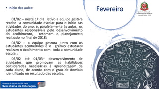 Secretaria da Educação
Coordenadoria de Gestão da
Educação Básica - CGEB
• Início das aulas:
01/02 – neste 1º dia letivo a equipe gestora
recebe a comunidade escolar para o início das
atividades do ano, e, paralelamente às aulas, os
estudantes responsáveis pelo desenvolvimento
do acolhimento, retomam o planejamento
realizado no final de 2018;
04/02 – a equipe gestora junto com os
estudantes acolhedores e o grêmio estudantil
realizam o Acolhimento com toda a comunidade
escolar;
05/02 até 01/03– desenvolvimento de
atividades que promovam as habilidades
consideradas necessárias à aprendizagem de
cada aluno, de acordo com o grau de domínio
identificado no resultado das escolas.
Fevereiro
 