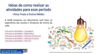 Hiperlink
<a href="https://www.freepik.es/fotos-vectores-gratis/banner">Vector de banner creado por vectorpocket - www.freepik.es</a>
Ideias de como realizar as
atividades para esse período
-Anos Finais e Ensino Médio-
A CGEB preparou um documento com base na
experiência das escolas e Diretorias de Ensino da
rede.
Link para as atividades – Linguagens
Link para as atividades – Matemática
Link para as atividades – Ciências da Natureza
Link para as atividades – Ciências Humanas
Link para as atividades – PEI e ETI
 