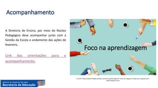 Acompanhamento
A Diretoria de Ensino, por meio do Núcleo
Pedagógico deve acompanhar junto com a
Gestão da Escola o andamento das ações de
fevereiro.
Link das orientações para o
acompanhamento.
<a href="https://www.freepik.es/fotos-vectores-gratis/negocios">Foto de negocios creado por rawpixel.com -
www.freepik.es</a>
Foco na aprendizagem
 