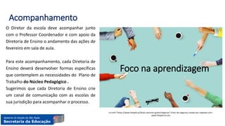 Acompanhamento
O Diretor da escola deve acompanhar junto
com o Professor Coordenador e com apoio da
Diretoria de Ensino o andamento das ações de
fevereiro em sala de aula.
Para este acompanhamento, cada Diretoria de
Ensino deverá desenvolver formas específicas
que contemplem as necessidades do Plano de
Trabalho do Núcleo Pedagógico .
Sugerimos que cada Diretoria de Ensino crie
um canal de comunicação com as escolas de
sua jurisdição para acompanhar o processo.
<a href="https://www.freepik.es/fotos-vectores-gratis/negocios">Foto de negocios creado por rawpixel.com -
www.freepik.es</a>
Foco na aprendizagem
 