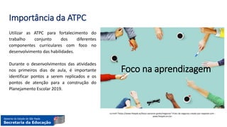 Importância da ATPC
Utilizar as ATPC para fortalecimento do
trabalho conjunto dos diferentes
componentes curriculares com foco no
desenvolvimento das habilidades.
Durante o desenvolvimentos das atividades
nos primeiros dias de aula, é importante
identificar pontos a serem replicados e os
pontos de atenção para a construção do
Planejamento Escolar 2019.
<a href="https://www.freepik.es/fotos-vectores-gratis/negocios">Foto de negocios creado por rawpixel.com -
www.freepik.es</a>
Foco na aprendizagem
 