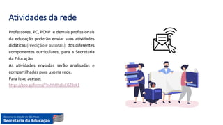 Atividades da rede
Professores, PC, PCNP e demais profissionais
da educação poderão enviar suas atividades
didáticas (reedição e autorais), dos diferentes
componentes curriculares, para a Secretaria
da Educação.
As atividades enviadas serão analisadas e
compartilhadas para uso na rede.
Para isso, acesse:
https://goo.gl/forms/FbvhhHhz6sEGZ8ok1
 