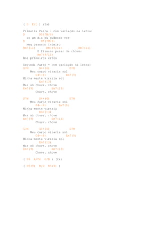 ( D    E/D ) (2x)

Primeira Parte - com variação na letra:
D        D5(7M/9)
  Se um dia eu pudesse ver
D         D5(7M/9)
  Meu passado inteiro
Bm7(11)      Bm7(9/11)         Bm7(11)
        E fizesse parar de chover
        Bm7(9/11)
Nos primeiros erros

Segunda Parte - com variação na letra:
G7M      G4+(6)            G7M
    Meu corpo viraria sol
       G4+(6)            Em7(9)
Minha mente viraria sol
         Em7(13)
Mas só chove, chove
Em7(9)           Em7(13)
       Chove, chove

G7M      G4+(6)            G7M
    Meu corpo viraria sol
       G4+(6)        Em7(9)
Minha mente viraria
         Em7(13)
Mas só chove, chove
Em7(9)           Em7(13)
       Chove, chove

G7M      G4+(6)            G7M
    Meu corpo viraria sol
       G4+(6)            Em7(9)
Minha mente viraria sol
         Em7(13)
Mas só chove, chove
Em7(9)           Em7(13)
       Chove, chove

( D9   A/C#   G/B ) (2x)

( D5(9)   E/D   D5(9) )
 