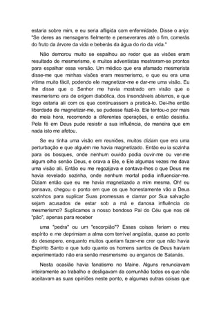 estaria sobre mim, e eu seria afligida com enfermidade. Disse o anjo:
"Se deres as mensagens fielmente e perseverares até o fim, comerás
do fruto da árvore da vida e beberás da água do rio da vida."
Não demorou muito se espalhou ao redor que as visões eram
resultado de mesmerismo, e muitos adventistas mostraram-se prontos
para espalhar essa versão. Um médico que era afamado mesmerista
disse-me que minhas visões eram mesmerismo, e que eu era uma
vítima muito fácil, podendo ele magnetizar-me e dar-me uma visão. Eu
lhe disse que o Senhor me havia mostrado em visão que o
mesmerismo era de origem diabólica, dos insondáveis abismos, e que
logo estaria ali com os que continuassem a praticá-lo. Dei-lhe então
liberdade de magnetizar-me, se pudesse fazê-lo. Ele tentou-o por mais
de meia hora, recorrendo a diferentes operações, e então desistiu.
Pela fé em Deus pude resistir a sua influência, de maneira que em
nada isto me afetou.
Se eu tinha uma visão em reuniões, muitos diziam que era uma
perturbação e que alguém me havia magnetizado. Então eu ia sozinha
para os bosques, onde nenhum ouvido podia ouvir-me ou ver-me
algum olho senão Deus, e orava a Ele, e Ele algumas vezes me dava
uma visão ali. Então eu me regozijava e contava-lhes o que Deus me
havia revelado sozinha, onde nenhum mortal podia influenciar-me.
Diziam então que eu me havia magnetizado a mim mesma. Oh! eu
pensava, chegou o ponto em que os que honestamente vão a Deus
sozinhos para suplicar Suas promessas e clamar por Sua salvação
sejam acusados de estar sob a má e danosa influência do
mesmerismo? Suplicamos a nosso bondoso Pai do Céu que nos dê
"pão", apenas para receber
uma "pedra" ou um "escorpião"? Essas coisas feriam o meu
espírito e me deprimiam a alma com terrível angústia, quase ao ponto
do desespero, enquanto muitos queriam fazer-me crer que não havia
Espírito Santo e que tudo quanto os homens santos de Deus haviam
experimentado não era senão mesmerismo ou enganos de Satanás.
Nesta ocasião havia fanatismo no Maine. Alguns renunciavam
inteiramente ao trabalho e desligavam da comunhão todos os que não
aceitavam as suas opiniões neste ponto, e algumas outras coisas que
 