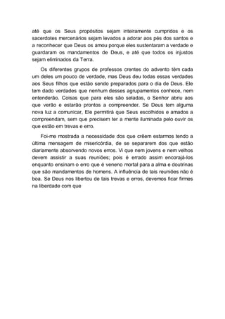 até que os Seus propósitos sejam inteiramente cumpridos e os
sacerdotes mercenários sejam levados a adorar aos pés dos santos e
a reconhecer que Deus os amou porque eles sustentaram a verdade e
guardaram os mandamentos de Deus, e até que todos os injustos
sejam eliminados da Terra.
Os diferentes grupos de professos crentes do advento têm cada
um deles um pouco de verdade, mas Deus deu todas essas verdades
aos Seus filhos que estão sendo preparados para o dia de Deus. Ele
tem dado verdades que nenhum desses agrupamentos conhece, nem
entenderão. Coisas que para eles são seladas, o Senhor abriu aos
que verão e estarão prontos a compreender. Se Deus tem alguma
nova luz a comunicar, Ele permitirá que Seus escolhidos e amados a
compreendam, sem que precisem ter a mente iluminada pelo ouvir os
que estão em trevas e erro.
Foi-me mostrada a necessidade dos que crêem estarmos tendo a
última mensagem de misericórdia, de se separarem dos que estão
diariamente absorvendo novos erros. Vi que nem jovens e nem velhos
devem assistir a suas reuniões; pois é errado assim encorajá-los
enquanto ensinam o erro que é veneno mortal para a alma e doutrinas
que são mandamentos de homens. A influência de tais reuniões não é
boa. Se Deus nos libertou de tais trevas e erros, devemos ficar firmes
na liberdade com que
 