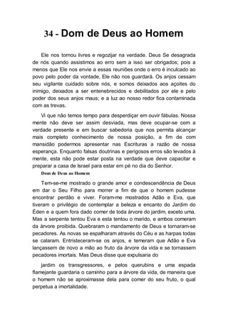 34 - Dom de Deus ao Homem
Ele nos tornou livres e regozijar na verdade. Deus Se desagrada
de nós quando assistimos ao erro sem a isso ser obrigados; pois a
menos que Ele nos envie a essas reuniões onde o erro é inculcado ao
povo pelo poder da vontade, Ele não nos guardará. Os anjos cessam
seu vigilante cuidado sobre nós, e somos deixados aos açoites do
inimigo, deixados a ser entenebrecidos e debilitados por ele e pelo
poder dos seus anjos maus; e a luz ao nosso redor fica contaminada
com as trevas.
Vi que não temos tempo para desperdiçar em ouvir fábulas. Nossa
mente não deve ser assim desviada, mas deve ocupar-se com a
verdade presente e em buscar sabedoria que nos permita alcançar
mais completo conhecimento de nossa posição, a fim de com
mansidão podermos apresentar nas Escrituras a razão de nossa
esperança. Enquanto falsas doutrinas e perigosos erros são levados à
mente, esta não pode estar posta na verdade que deve capacitar e
preparar a casa de Israel para estar em pé no dia do Senhor.
Dom de Deus ao Homem
Tem-se-me mostrado o grande amor e condescendência de Deus
em dar o Seu Filho para morrer a fim de que o homem pudesse
encontrar perdão e viver. Foram-me mostrados Adão e Eva, que
tiveram o privilégio de contemplar a beleza e encanto do Jardim do
Éden e a quem fora dado comer de toda árvore do jardim, exceto uma.
Mas a serpente tentou Eva e esta tentou o marido, e ambos comeram
da árvore proibida. Quebraram o mandamento de Deus e tornaram-se
pecadores. As novas se espalharam através do Céu e as harpas todas
se calaram. Entristeceram-se os anjos, e temeram que Adão e Eva
lançassem de novo a mão ao fruto da árvore da vida e se tornassem
pecadores imortais. Mas Deus disse que expulsaria do
jardim os transgressores, e pelos querubins e uma espada
flamejante guardaria o caminho para a árvore da vida, de maneira que
o homem não se aproximasse dela para comer do seu fruto, o qual
perpetua a imortalidade.
 