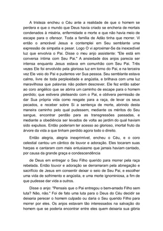 A tristeza encheu o Céu ante a realidade de que o homem se
perdera e que o mundo que Deus havia criado se encheria de mortais
condenados à miséria, enfermidade e morte e que não havia meio de
escape para o ofensor. Toda a família de Adão tinha que morrer. Vi
então o amorável Jesus e contemplei em Seu semblante uma
expressão de simpatia e pesar. Logo O vi aproximar-Se da inexcedível
luz que envolvia o Pai. Disse o meu anjo assistente: "Ele está em
conversa íntima com Seu Pai." A ansiedade dos anjos parecia ser
intensa enquanto Jesus estava em comunhão com Seu Pai. Três
vezes Ele foi envolvido pela gloriosa luz em torno do Pai, e na terceira
vez Ele veio do Pai e pudemos ver Sua pessoa. Seu semblante estava
calmo, livre de toda perplexidade e angústia, e brilhava com uma luz
maravilhosa que palavras não podem descrever. Ele fez então saber
ao coro angélico que se abrira um caminho de escape para o homem
perdido; que estivera pleiteando com o Pai, e obtivera permissão de
dar Sua própria vida como resgate para a raça, de levar os seus
pecados, e receber sobre Si a sentença de morte, abrindo desta
maneira caminho pelo qual pudessem, mediante os méritos do Seu
sangue, encontrar perdão para as transgressões passadas, e
mediante a obediência ser levados de volta ao jardim do qual haviam
sido expulsos. Então poderiam ter acesso ao glorioso, imortal fruto da
árvore da vida a que tinham perdido agora todo o direito.
Então alegria, alegria inexprimível, encheu o Céu, e o coro
celestial cantou um cântico de louvor e adoração. Eles tocaram suas
harpas e cantaram com mais entusiasmo que jamais haviam cantado,
por causa da grande graça e condescendência
de Deus em entregar o Seu Filho querido para morrer pela raça
rebelada. Então louvor e adoração se derramaram pela abnegação e
sacrifício de Jesus em consentir deixar o seio de Seu Pai, e escolher
uma vida de sofrimento e angústia, e uma morte ignominiosa, a fim de
que pudesse dar vida a outros.
Disse o anjo: "Pensais que o Pai entregou o bem-amado Filho sem
luta? Não, não." Foi de fato uma luta para o Deus do Céu decidir se
deixaria perecer o homem culpado ou daria o Seu querido Filho para
morrer por eles. Os anjos estavam tão interessados na salvação do
homem que se poderia encontrar entre eles quem deixaria sua glória
 
