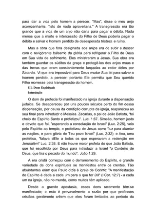 para dar a vida pelo homem a perecer. "Mas", disse o meu anjo
acompanhante, "isto de nada aproveitaria." A transgressão era tão
grande que a vida de um anjo não daria para pagar o débito. Nada
menos que a morte e intercessão do Filho de Deus poderia pagar o
débito e salvar o homem perdido de desesperada tristeza e ruína.
Mas a obra que fora designada aos anjos era de subir e descer
com o revigorante bálsamo da glória para refrigerar o Filho de Deus
em Sua vida de sofrimento. Eles ministraram a Jesus. Sua obra era
também guardar os súditos da graça e protegê-los dos anjos maus e
das trevas que eram constantemente lançadas ao redor deles por
Satanás. Vi que era impossível para Deus mudar Sua lei para salvar o
homem perdido, a perecer; portanto Ele permitiu que Seu querido
Filho morresse pela transgressão do homem.
III. Dons Espirituais
Introdução
O dom de profecia foi manifestado na igreja durante a dispensação
judaica. Se desapareceu por uns poucos séculos perto do fim dessa
dispensação, por causa da condição corrupta da igreja, reapareceu ao
seu final para introduzir o Messias. Zacarias, o pai de João Batista, "foi
cheio do Espírito Santo e profetizou". Luc. 1:67. Simeão, homem justo
e devoto que foi, "esperando a consolação de Israel" (Luc. 2:25), veio
pelo Espírito ao templo, e profetizou de Jesus como "luz para alumiar
as nações, e para glória de Teu povo Israel" (Luc. 2:32); e Ana, uma
profetisa, "falava dEle a todos os que esperavam a redenção em
Jerusalém" Luc. 2:38. E não houve maior profeta do que João Batista,
que foi escolhido por Deus para introduzir a Israel "o Cordeiro de
Deus, que tira o pecado do mundo". João 1:29.
A era cristã começou com o derramamento do Espírito, e grande
variedade de dons espirituais se manifestou entre os crentes. Tão
abundantes eram que Paulo dizia à igreja de Corinto: "A manifestação
do Espírito é dada a cada um para o que for útil" (I Cor. 12:7) - a cada
um na igreja, não no mundo, como muitos têm aplicado.
Desde a grande apostasia, esses dons raramente têm-se
manifestado; e esta é provavelmente a razão por que professos
cristãos geralmente crêem que eles foram limitados ao período da
 