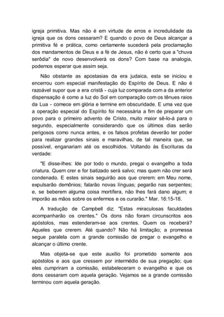 igreja primitiva. Mas não é em virtude de erros e incredulidade da
igreja que os dons cessaram? E quando o povo de Deus alcançar a
primitiva fé e prática, como certamente sucederá pela proclamação
dos mandamentos de Deus e a fé de Jesus, não é certo que a "chuva
serôdia" de novo desenvolverá os dons? Com base na analogia,
podemos esperar que assim seja.
Não obstante as apostasias da era judaica, esta se iniciou e
encerrou com especial manifestação do Espírito de Deus. E não é
razoável supor que a era cristã - cuja luz comparada com a da anterior
dispensação é como a luz do Sol em comparação com os tênues raios
da Lua - comece em glória e termine em obscuridade. E uma vez que
a operação especial do Espírito foi necessária a fim de preparar um
povo para o primeiro advento de Cristo, muito maior sê-lo-á para o
segundo, especialmente considerando que os últimos dias serão
perigosos como nunca antes, e os falsos profetas deverão ter poder
para realizar grandes sinais e maravilhas, de tal maneira que, se
possível, enganariam até os escolhidos. Voltando às Escrituras da
verdade:
"E disse-lhes: Ide por todo o mundo, pregai o evangelho a toda
criatura. Quem crer e for batizado será salvo; mas quem não crer será
condenado. E estes sinais seguirão aos que crerem: em Meu nome,
expulsarão demônios; falarão novas línguas; pegarão nas serpentes;
e, se beberem alguma coisa mortífera, não lhes fará dano algum; e
imporão as mãos sobre os enfermos e os curarão." Mar. 16:15-18.
A tradução de Campbell diz: "Estas miraculosas faculdades
acompanharão os crentes." Os dons não foram circunscritos aos
apóstolos, mas estenderam-se aos crentes. Quem os receberá?
Aqueles que crerem. Até quando? Não há limitação; a promessa
segue paralela com a grande comissão de pregar o evangelho e
alcançar o último crente.
Mas objeta-se que este auxílio foi prometido somente aos
apóstolos e aos que cressem por intermédio de sua pregação; que
eles cumpriram a comissão, estabeleceram o evangelho e que os
dons cessaram com aquela geração. Vejamos se a grande comissão
terminou com aquela geração.
 