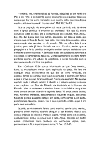 "Portanto, ide, ensinai todas as nações, batizando-as em nome do
Pai, e do Filho, e do Espírito Santo; ensinando-as a guardar todas as
coisas que Eu vos tenho mandado; e eis que Eu estou convosco todos
os dias, até à consumação dos séculos." Mat. 28:19 e 20.
Que a pregação do evangelho sob esta comissão não terminou
com a igreja primitiva é evidente da promessa: "Eis que Eu estou
convosco todos os dias, até à consumação dos séculos." Mat. 28:20.
Ele não diz: Estou com vós outros, apóstolos, em toda a parte, até
mesmo nos confins da Terra; mas estou convosco todos os dias, até a
consumação dos séculos, ou do mundo. Não se refere isto à era
judaica, pois esta já tinha findado na cruz. Concluo, então, que a
pregação e a fé do primitivo evangelho seriam sempre assistidas com
o mesmo auxílio espiritual. A comissão dada aos apóstolos pertencia à
era cristã, e compreendia toda ela. Conseqüentemente os dons foram
perdidos apenas em virtude da apostasia, e serão revividos com o
reavivamento da primitiva fé e prática.
Em I Coríntios 12:28 somos informados de que Deus colocou,
fixou, ou estabeleceu, certos dons espirituais na igreja. Na falta de
qualquer prova escriturística de que Ele os tenha removido, ou
abolido, temos de concluir que foram destinados a permanecer. Onde
então a prova de que foram abolidos? No mesmo capítulo? No mesmo
capítulo onde o sábado judaico é abolido e o sábado cristão instituído
- um capítulo nos Atos do Mistério da Iniqüidade e do Homem do
Pecado. Mas os objetores sustentam haver prova bíblica de que os
dons deviam cessar, citando o seguinte texto: "O amor jamais acaba;
mas, havendo profecias, desaparecerão; havendo línguas, cessarão;
havendo ciência, passará; porque, em parte, conhecemos e, em parte,
profetizamos. Quando, porém, vier o que é perfeito, então, o que é em
parte será aniquilado.
Quando eu era menino, falava como menino, sentia como menino,
pensava como menino; quando cheguei a ser homem, desisti das
coisas próprias de menino. Porque, agora, vemos como em espelho,
obscuramente; então, veremos face a face. Agora, conheço em parte;
então, conhecerei como também sou conhecido. Agora, pois,
permanecem a fé, a esperança e o amor." I Cor. 13:8-13.
 