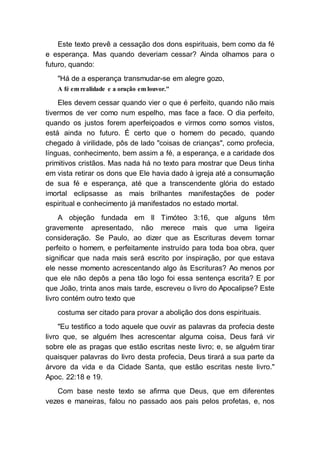 Este texto prevê a cessação dos dons espirituais, bem como da fé
e esperança. Mas quando deveriam cessar? Ainda olhamos para o
futuro, quando:
"Há de a esperança transmudar-se em alegre gozo,
A fé em realidade e a oração em louvor."
Eles devem cessar quando vier o que é perfeito, quando não mais
tivermos de ver como num espelho, mas face a face. O dia perfeito,
quando os justos forem aperfeiçoados e virmos como somos vistos,
está ainda no futuro. É certo que o homem do pecado, quando
chegado à virilidade, pôs de lado "coisas de crianças", como profecia,
línguas, conhecimento, bem assim a fé, a esperança, e a caridade dos
primitivos cristãos. Mas nada há no texto para mostrar que Deus tinha
em vista retirar os dons que Ele havia dado à igreja até a consumação
de sua fé e esperança, até que a transcendente glória do estado
imortal eclipsasse as mais brilhantes manifestações de poder
espiritual e conhecimento já manifestados no estado mortal.
A objeção fundada em II Timóteo 3:16, que alguns têm
gravemente apresentado, não merece mais que uma ligeira
consideração. Se Paulo, ao dizer que as Escrituras devem tornar
perfeito o homem, e perfeitamente instruído para toda boa obra, quer
significar que nada mais será escrito por inspiração, por que estava
ele nesse momento acrescentando algo às Escrituras? Ao menos por
que ele não depôs a pena tão logo foi essa sentença escrita? E por
que João, trinta anos mais tarde, escreveu o livro do Apocalipse? Este
livro contém outro texto que
costuma ser citado para provar a abolição dos dons espirituais.
"Eu testifico a todo aquele que ouvir as palavras da profecia deste
livro que, se alguém lhes acrescentar alguma coisa, Deus fará vir
sobre ele as pragas que estão escritas neste livro; e, se alguém tirar
quaisquer palavras do livro desta profecia, Deus tirará a sua parte da
árvore da vida e da Cidade Santa, que estão escritas neste livro."
Apoc. 22:18 e 19.
Com base neste texto se afirma que Deus, que em diferentes
vezes e maneiras, falou no passado aos pais pelos profetas, e, nos
 