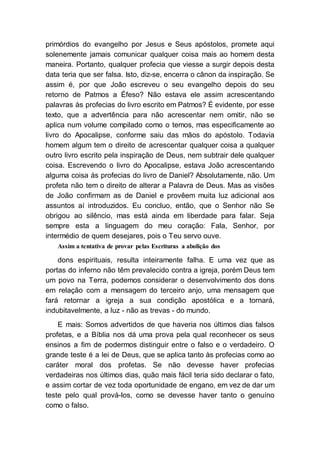 primórdios do evangelho por Jesus e Seus apóstolos, promete aqui
solenemente jamais comunicar qualquer coisa mais ao homem desta
maneira. Portanto, qualquer profecia que viesse a surgir depois desta
data teria que ser falsa. Isto, diz-se, encerra o cânon da inspiração. Se
assim é, por que João escreveu o seu evangelho depois do seu
retorno de Patmos a Éfeso? Não estava ele assim acrescentando
palavras às profecias do livro escrito em Patmos? É evidente, por esse
texto, que a advertência para não acrescentar nem omitir, não se
aplica num volume compilado como o temos, mas especificamente ao
livro do Apocalipse, conforme saiu das mãos do apóstolo. Todavia
homem algum tem o direito de acrescentar qualquer coisa a qualquer
outro livro escrito pela inspiração de Deus, nem subtrair dele qualquer
coisa. Escrevendo o livro do Apocalipse, estava João acrescentando
alguma coisa às profecias do livro de Daniel? Absolutamente, não. Um
profeta não tem o direito de alterar a Palavra de Deus. Mas as visões
de João confirmam as de Daniel e provêem muita luz adicional aos
assuntos aí introduzidos. Eu concluo, então, que o Senhor não Se
obrigou ao silêncio, mas está ainda em liberdade para falar. Seja
sempre esta a linguagem do meu coração: Fala, Senhor, por
intermédio de quem desejares, pois o Teu servo ouve.
Assim a tentativa de provar pelas Escrituras a abolição dos
dons espirituais, resulta inteiramente falha. E uma vez que as
portas do inferno não têm prevalecido contra a igreja, porém Deus tem
um povo na Terra, podemos considerar o desenvolvimento dos dons
em relação com a mensagem do terceiro anjo, uma mensagem que
fará retornar a igreja a sua condição apostólica e a tornará,
indubitavelmente, a luz - não as trevas - do mundo.
E mais: Somos advertidos de que haveria nos últimos dias falsos
profetas, e a Bíblia nos dá uma prova pela qual reconhecer os seus
ensinos a fim de podermos distinguir entre o falso e o verdadeiro. O
grande teste é a lei de Deus, que se aplica tanto às profecias como ao
caráter moral dos profetas. Se não devesse haver profecias
verdadeiras nos últimos dias, quão mais fácil teria sido declarar o fato,
e assim cortar de vez toda oportunidade de engano, em vez de dar um
teste pelo qual prová-los, como se devesse haver tanto o genuíno
como o falso.
 