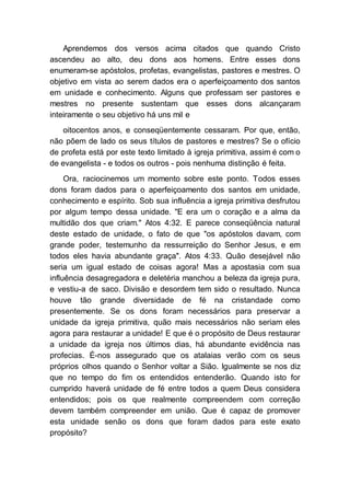 Aprendemos dos versos acima citados que quando Cristo
ascendeu ao alto, deu dons aos homens. Entre esses dons
enumeram-se apóstolos, profetas, evangelistas, pastores e mestres. O
objetivo em vista ao serem dados era o aperfeiçoamento dos santos
em unidade e conhecimento. Alguns que professam ser pastores e
mestres no presente sustentam que esses dons alcançaram
inteiramente o seu objetivo há uns mil e
oitocentos anos, e conseqüentemente cessaram. Por que, então,
não põem de lado os seus títulos de pastores e mestres? Se o ofício
de profeta está por este texto limitado à igreja primitiva, assim é com o
de evangelista - e todos os outros - pois nenhuma distinção é feita.
Ora, raciocinemos um momento sobre este ponto. Todos esses
dons foram dados para o aperfeiçoamento dos santos em unidade,
conhecimento e espírito. Sob sua influência a igreja primitiva desfrutou
por algum tempo dessa unidade. "E era um o coração e a alma da
multidão dos que criam." Atos 4:32. E parece conseqüência natural
deste estado de unidade, o fato de que "os apóstolos davam, com
grande poder, testemunho da ressurreição do Senhor Jesus, e em
todos eles havia abundante graça". Atos 4:33. Quão desejável não
seria um igual estado de coisas agora! Mas a apostasia com sua
influência desagregadora e deletéria manchou a beleza da igreja pura,
e vestiu-a de saco. Divisão e desordem tem sido o resultado. Nunca
houve tão grande diversidade de fé na cristandade como
presentemente. Se os dons foram necessários para preservar a
unidade da igreja primitiva, quão mais necessários não seriam eles
agora para restaurar a unidade! E que é o propósito de Deus restaurar
a unidade da igreja nos últimos dias, há abundante evidência nas
profecias. É-nos assegurado que os atalaias verão com os seus
próprios olhos quando o Senhor voltar a Sião. Igualmente se nos diz
que no tempo do fim os entendidos entenderão. Quando isto for
cumprido haverá unidade de fé entre todos a quem Deus considera
entendidos; pois os que realmente compreendem com correção
devem também compreender em união. Que é capaz de promover
esta unidade senão os dons que foram dados para este exato
propósito?
 
