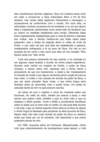 eles consideravam deveres religiosos. Deus me revelava esses erros
em visão e enviava-me a Seus extraviados filhos a fim de lhos
declarar; mas muitos deles rejeitavam inteiramente a mensagem, e
acusavam-me de conformismo com o mundo. Por outro lado, os
adventistas nominais acusavam-me de fanatismo e eu era por alguns
falsa e impiamente representada como sendo líder do fanatismo que
eu estava na realidade trabalhando para corrigir. Diferentes datas
foram repetidamente estabelecidas para a vinda do Senhor e impostas
aos irmãos; mas o Senhor mostrou-me que todas essas datas
passariam, pois o tempo de angústia devia vir antes da vinda de
Cristo, e que cada vez que uma data era estabelecida e passava,
simplesmente enfraquecia a fé do povo de Deus. Por isto eu era
acusada de ser como o mau servo que dizia em seu coração: "Meu
Senhor tarde virá." Mat. 24:48.
Tudo isso pesava sobremodo em meu espírito, e na confusão eu
era algumas vezes tentada a duvidar de minha própria experiência.
Quando certa manhã em orações de família, o poder de Deus
começou a descer sobre mim, depressa veio a minha mente o
pensamento de que era mesmerismo, e resisti a ele. Imediatamente
fui tomada de mudez e por alguns momentos perdi a noção de tudo ao
meu redor. Vi então o meu pecado em duvidar do poder de Deus, e
que por assim proceder fiquei muda, e que minha língua seria
libertada antes de decorridas vinte e quatro horas. Um cartão foi
colocado diante de mim no qual estavam escritos
em letras de ouro o capítulo e verso de cinqüenta textos das
Escrituras. Ao voltar da visão, solicitei por acenos a lousa, e nela
escrevi que estava muda, também o que eu tinha visto e que eu
desejava a Bíblia grande. Tomei a Bíblia e prontamente identifiquei
todos os textos que eu tinha visto no cartão. Eu não pude falar durante
o dia todo. Logo na manhã seguinte minha alma se encheu de alegria
e minha língua foi libertada para proclamar os altos louvores de Deus.
Depois disto não mais ousei duvidar do poder de Deus ou resisti-lo
ainda que fosse por um só momento, não importando o que outros
pudessem pensar de mim.
Em 1846, enquanto estive em Fairhaven, Massachusetts, minha
irmã (que costumeiramente me acompanhava nessa época), a irmã
 
