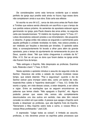 De considerações como esta torna-se evidente que o estado
perfeito da igreja aqui predito está ainda no futuro; logo esses dons
não completaram ainda a sua obra. Esta carta aos efésios
foi escrita no ano 64 d.C., cerca de dois anos antes de Paulo dizer
a Timóteo que estava sendo oferecido em sacrifício e que o tempo de
sua partida estava próximo. As sementes da apostasia estavam agora
germinando na igreja, pois Paulo dissera dez anos antes, na segunda
carta aos tessalonicenses: "O mistério da injustiça opera." II Tess. 2:7.
Lobos devoradores estavam prestes a se intrometerem, não poupando
o rebanho. A igreja então não estava se erguendo e caminhando para
aquela perfeição e unidade reveladas no texto, mas estava prestes a
ser retaliada por facções e desviada por divisões. O apóstolo sabia
disto, e conseqüentemente foi levado a olhar para além da grande
apostasia, para o tempo do ajuntamento do remanescente do povo de
Deus, quando disse: "Até que todos cheguemos à unidade da fé."
Efés. 4:13. Daí se vê que os dons que foram dados na igreja ainda
não ficaram fora de tempo.
"Não extingais o Espírito. Não desprezeis as profecias. Examinai
tudo. Retende o bem." I Tess. 5:19-21.
Nesta epístola o apóstolo introduz o assunto da segunda vinda do
Senhor. Descreve ele então o estado do mundo incrédulo nesse
tempo, que estará dizendo: "Paz e segurança", quando o dia do
Senhor estiver para irromper sobre eles, como um ladrão de noite,
trazendo-lhes súbita e "repentina destruição". I Tess. 5:3. Então Ele
exorta a igreja, em vista dessas coisas, a estar desperta, a ser sóbria
e vigiar. Entre as exortações que se seguem encontram-se as
palavras que temos citado: "Não apagueis o Espírito", etc. Alguns
poderão pensar que esses três versos são completamente
desvinculados uns dos outros em sentido; mas eles têm natural
conexão na ordem em que estão. A pessoa que apaga o Espírito será
levada a desprezar as profecias, que são legítimo fruto do Espírito.
"Derramarei o Meu Espírito sobre toda a carne, e vossos filhos e
vossas filhas profetizarão." Joel 2:28.
A expressão: "Julgai todas as coisas", é limitada ao assunto,
profecias, e nós devemos provar os espíritos pelos processos que
 