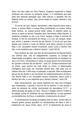 Deus nos tem dado em Sua Palavra. Enganos espirituais e falsas
profecias são comuns no presente tempo; e é indubitável que este
texto tem especial aplicação aqui. Mas note-se, o apóstolo não diz:
Rejeitai todas as coisas; mas, provai todas as coisas, retende o que
for bom.
"E há de ser que, depois, derramarei o Meu Espírito sobre toda a
carne, e vossos filhos e vossas filhas profetizarão, os vossos velhos
terão sonhos, os vossos jovens terão visões. E também sobre os
servos e sobre as servas, naqueles dias, derramarei o Meu Espírito. E
mostrarei prodígios no céu e na Terra, sangue, e fogo, e colunas de
fumaça. O Sol se converterá em trevas, e a Lua, em sangue, antes
que venha o grande e terrível dia do Senhor. E há de ser que todo
aquele que invocar o nome do Senhor será salvo; porque no monte
Sião e em Jerusalém haverá livramento, assim como o Senhor tem
dito, e nos restantes que o Senhor chamar." Joel 2:28-32.
Esta profecia de Joel, que fala do derramamento do Espírito Santo
nos últimos dias, não foi integralmente cumprida no começo da
dispensação evangélica. Isto é evidente considerando os prodígios no
céu e na Terra, introduzidos no texto, os quais devem ser precursores
do "grande e terrível dia do Senhor". Joel 2:31. Embora tenhamos tido
os sinais, esse terrível dia está ainda no futuro. A dispensação
evangélica toda pode ser chamada últimos dias, mas dizer que os
últimos dias são 1.800 anos no passado, é absurdo. Eles se estendem
até ao dia do Senhor e ao livramento do remanescente povo de Deus.
"No Monte Sião e em Jerusalém haverá livramento, assim como o
Senhor tem dito, e nos restantes que o Senhor chamar." Joel 2:32.
Este remanescente, que estará existindo em meio aos prodígios
que introduzirão o grande e terrível dia do Senhor, é sem dúvida o
resto da semente da mulher mencionada em Apocalipse 12:17 - a
última geração da igreja na Terra. "Irou-se o dragão contra a mulher e
foi pelejar contra os restantes da sua descendência, os que guardam
os mandamentos de Deus, e sustentam o testemunho de Jesus."
O remanescente da igreja evangélica terá os dons. Contra eles se
travará guerra porque guardam os mandamentos de Deus e têm o
testemunho de Jesus Cristo. Apoc. 12:17. O testemunho de Jesus é
 