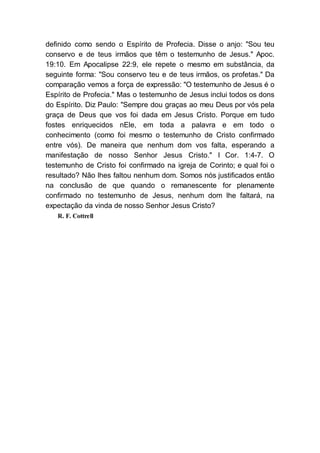 definido como sendo o Espírito de Profecia. Disse o anjo: "Sou teu
conservo e de teus irmãos que têm o testemunho de Jesus." Apoc.
19:10. Em Apocalipse 22:9, ele repete o mesmo em substância, da
seguinte forma: "Sou conservo teu e de teus irmãos, os profetas." Da
comparação vemos a força de expressão: "O testemunho de Jesus é o
Espírito de Profecia." Mas o testemunho de Jesus inclui todos os dons
do Espírito. Diz Paulo: "Sempre dou graças ao meu Deus por vós pela
graça de Deus que vos foi dada em Jesus Cristo. Porque em tudo
fostes enriquecidos nEle, em toda a palavra e em todo o
conhecimento (como foi mesmo o testemunho de Cristo confirmado
entre vós). De maneira que nenhum dom vos falta, esperando a
manifestação de nosso Senhor Jesus Cristo." I Cor. 1:4-7. O
testemunho de Cristo foi confirmado na igreja de Corinto; e qual foi o
resultado? Não lhes faltou nenhum dom. Somos nós justificados então
na conclusão de que quando o remanescente for plenamente
confirmado no testemunho de Jesus, nenhum dom lhe faltará, na
expectação da vinda de nosso Senhor Jesus Cristo?
R. F. Cottrell
 