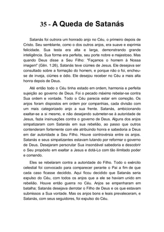 35 - A Queda de Satanás
Satanás foi outrora um honrado anjo no Céu, o primeiro depois de
Cristo. Seu semblante, como o dos outros anjos, era suave e exprimia
felicidade. Sua testa era alta e larga, demonstrando grande
inteligência. Sua forma era perfeita, seu porte nobre e majestoso. Mas
quando Deus disse a Seu Filho: "Façamos o homem à Nossa
imagem" (Gên. 1:26), Satanás teve ciúmes de Jesus. Ele desejava ser
consultado sobre a formação do homem, e porque não o foi, encheu-
se de inveja, ciúmes e ódio. Ele desejou receber no Céu a mais alta
honra depois de Deus.
Até então todo o Céu tinha estado em ordem, harmonia e perfeita
sujeição ao governo de Deus. Foi o pecado máximo rebelar-se contra
Sua ordem e vontade. Todo o Céu parecia estar em comoção. Os
anjos foram dispostos em ordem por companhias, cada divisão com
um mais categorizado anjo a sua frente. Satanás, ambicionando
exaltar-se a si mesmo, e não desejando submeter-se à autoridade de
Jesus, fazia insinuações contra o governo de Deus. Alguns dos anjos
simpatizaram com Satanás em sua rebelião, ao passo que outros
contenderam fortemente com ele atribuindo honra e sabedoria a Deus
em dar autoridade a Seu Filho. Houve controvérsia entre os anjos.
Satanás e seus simpatizantes estavam lutando por reformar o governo
de Deus. Desejaram perscrutar Sua insondável sabedoria e descobrir
o Seu propósito em exaltar a Jesus e dotá-Lo com tão ilimitado poder
e comando.
Eles se rebelaram contra a autoridade do Filho. Todo o exército
celestial foi convocado para comparecer perante o Pai a fim de que
cada caso ficasse decidido. Aqui ficou decidido que Satanás seria
expulso do Céu, com todos os anjos que a ele se haviam unido em
rebelião. Houve então guerra no Céu. Anjos se empenharam em
batalha; Satanás desejava derrotar o Filho de Deus e os que estavam
submissos a Sua vontade. Mas os anjos bons e leais prevaleceram, e
Satanás, com seus seguidores, foi expulso do Céu.
 