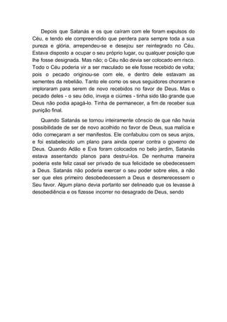 Depois que Satanás e os que caíram com ele foram expulsos do
Céu, e tendo ele compreendido que perdera para sempre toda a sua
pureza e glória, arrependeu-se e desejou ser reintegrado no Céu.
Estava disposto a ocupar o seu próprio lugar, ou qualquer posição que
lhe fosse designada. Mas não; o Céu não devia ser colocado em risco.
Todo o Céu poderia vir a ser maculado se ele fosse recebido de volta;
pois o pecado originou-se com ele, e dentro dele estavam as
sementes da rebelião. Tanto ele como os seus seguidores choraram e
imploraram para serem de novo recebidos no favor de Deus. Mas o
pecado deles - o seu ódio, inveja e ciúmes - tinha sido tão grande que
Deus não podia apagá-lo. Tinha de permanecer, a fim de receber sua
punição final.
Quando Satanás se tornou inteiramente cônscio de que não havia
possibilidade de ser de novo acolhido no favor de Deus, sua malícia e
ódio começaram a ser manifestos. Ele confabulou com os seus anjos,
e foi estabelecido um plano para ainda operar contra o governo de
Deus. Quando Adão e Eva foram colocados no belo jardim, Satanás
estava assentando planos para destruí-los. De nenhuma maneira
poderia este feliz casal ser privado de sua felicidade se obedecessem
a Deus. Satanás não poderia exercer o seu poder sobre eles, a não
ser que eles primeiro desobedecessem a Deus e desmerecessem o
Seu favor. Algum plano devia portanto ser delineado que os levasse à
desobediência e os fizesse incorrer no desagrado de Deus, sendo
 
