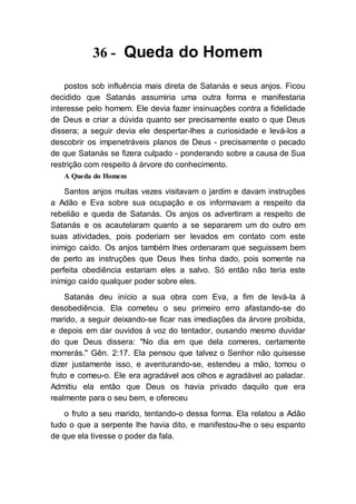 36 - Queda do Homem
postos sob influência mais direta de Satanás e seus anjos. Ficou
decidido que Satanás assumiria uma outra forma e manifestaria
interesse pelo homem. Ele devia fazer insinuações contra a fidelidade
de Deus e criar a dúvida quanto ser precisamente exato o que Deus
dissera; a seguir devia ele despertar-lhes a curiosidade e levá-los a
descobrir os impenetráveis planos de Deus - precisamente o pecado
de que Satanás se fizera culpado - ponderando sobre a causa de Sua
restrição com respeito à árvore do conhecimento.
A Queda do Homem
Santos anjos muitas vezes visitavam o jardim e davam instruções
a Adão e Eva sobre sua ocupação e os informavam a respeito da
rebelião e queda de Satanás. Os anjos os advertiram a respeito de
Satanás e os acautelaram quanto a se separarem um do outro em
suas atividades, pois poderiam ser levados em contato com este
inimigo caído. Os anjos também lhes ordenaram que seguissem bem
de perto as instruções que Deus lhes tinha dado, pois somente na
perfeita obediência estariam eles a salvo. Só então não teria este
inimigo caído qualquer poder sobre eles.
Satanás deu início a sua obra com Eva, a fim de levá-la à
desobediência. Ela cometeu o seu primeiro erro afastando-se do
marido, a seguir deixando-se ficar nas imediações da árvore proibida,
e depois em dar ouvidos à voz do tentador, ousando mesmo duvidar
do que Deus dissera: "No dia em que dela comeres, certamente
morrerás." Gên. 2:17. Ela pensou que talvez o Senhor não quisesse
dizer justamente isso, e aventurando-se, estendeu a mão, tomou o
fruto e comeu-o. Ele era agradável aos olhos e agradável ao paladar.
Admitiu ela então que Deus os havia privado daquilo que era
realmente para o seu bem, e ofereceu
o fruto a seu marido, tentando-o dessa forma. Ela relatou a Adão
tudo o que a serpente lhe havia dito, e manifestou-lhe o seu espanto
de que ela tivesse o poder da fala.
 