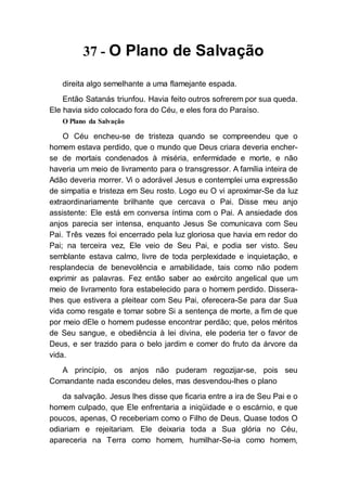 37 - O Plano de Salvação
direita algo semelhante a uma flamejante espada.
Então Satanás triunfou. Havia feito outros sofrerem por sua queda.
Ele havia sido colocado fora do Céu, e eles fora do Paraíso.
O Plano da Salvação
O Céu encheu-se de tristeza quando se compreendeu que o
homem estava perdido, que o mundo que Deus criara deveria encher-
se de mortais condenados à miséria, enfermidade e morte, e não
haveria um meio de livramento para o transgressor. A família inteira de
Adão deveria morrer. Vi o adorável Jesus e contemplei uma expressão
de simpatia e tristeza em Seu rosto. Logo eu O vi aproximar-Se da luz
extraordinariamente brilhante que cercava o Pai. Disse meu anjo
assistente: Ele está em conversa íntima com o Pai. A ansiedade dos
anjos parecia ser intensa, enquanto Jesus Se comunicava com Seu
Pai. Três vezes foi encerrado pela luz gloriosa que havia em redor do
Pai; na terceira vez, Ele veio de Seu Pai, e podia ser visto. Seu
semblante estava calmo, livre de toda perplexidade e inquietação, e
resplandecia de benevolência e amabilidade, tais como não podem
exprimir as palavras. Fez então saber ao exército angelical que um
meio de livramento fora estabelecido para o homem perdido. Dissera-
lhes que estivera a pleitear com Seu Pai, oferecera-Se para dar Sua
vida como resgate e tomar sobre Si a sentença de morte, a fim de que
por meio dEle o homem pudesse encontrar perdão; que, pelos méritos
de Seu sangue, e obediência à lei divina, ele poderia ter o favor de
Deus, e ser trazido para o belo jardim e comer do fruto da árvore da
vida.
A princípio, os anjos não puderam regozijar-se, pois seu
Comandante nada escondeu deles, mas desvendou-lhes o plano
da salvação. Jesus lhes disse que ficaria entre a ira de Seu Pai e o
homem culpado, que Ele enfrentaria a iniqüidade e o escárnio, e que
poucos, apenas, O receberiam como o Filho de Deus. Quase todos O
odiariam e rejeitariam. Ele deixaria toda a Sua glória no Céu,
apareceria na Terra como homem, humilhar-Se-ia como homem,
 