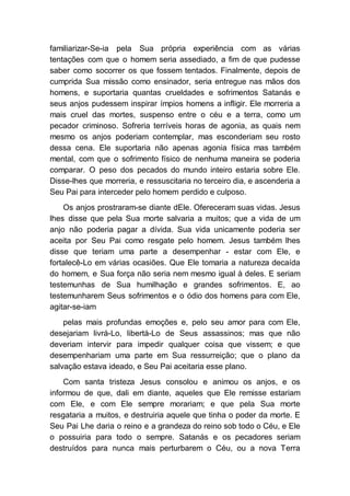 familiarizar-Se-ia pela Sua própria experiência com as várias
tentações com que o homem seria assediado, a fim de que pudesse
saber como socorrer os que fossem tentados. Finalmente, depois de
cumprida Sua missão como ensinador, seria entregue nas mãos dos
homens, e suportaria quantas crueldades e sofrimentos Satanás e
seus anjos pudessem inspirar ímpios homens a infligir. Ele morreria a
mais cruel das mortes, suspenso entre o céu e a terra, como um
pecador criminoso. Sofreria terríveis horas de agonia, as quais nem
mesmo os anjos poderiam contemplar, mas esconderiam seu rosto
dessa cena. Ele suportaria não apenas agonia física mas também
mental, com que o sofrimento físico de nenhuma maneira se poderia
comparar. O peso dos pecados do mundo inteiro estaria sobre Ele.
Disse-lhes que morreria, e ressuscitaria no terceiro dia, e ascenderia a
Seu Pai para interceder pelo homem perdido e culposo.
Os anjos prostraram-se diante dEle. Ofereceram suas vidas. Jesus
lhes disse que pela Sua morte salvaria a muitos; que a vida de um
anjo não poderia pagar a dívida. Sua vida unicamente poderia ser
aceita por Seu Pai como resgate pelo homem. Jesus também lhes
disse que teriam uma parte a desempenhar - estar com Ele, e
fortalecê-Lo em várias ocasiões. Que Ele tomaria a natureza decaída
do homem, e Sua força não seria nem mesmo igual à deles. E seriam
testemunhas de Sua humilhação e grandes sofrimentos. E, ao
testemunharem Seus sofrimentos e o ódio dos homens para com Ele,
agitar-se-iam
pelas mais profundas emoções e, pelo seu amor para com Ele,
desejariam livrá-Lo, libertá-Lo de Seus assassinos; mas que não
deveriam intervir para impedir qualquer coisa que vissem; e que
desempenhariam uma parte em Sua ressurreição; que o plano da
salvação estava ideado, e Seu Pai aceitaria esse plano.
Com santa tristeza Jesus consolou e animou os anjos, e os
informou de que, dali em diante, aqueles que Ele remisse estariam
com Ele, e com Ele sempre morariam; e que pela Sua morte
resgataria a muitos, e destruiria aquele que tinha o poder da morte. E
Seu Pai Lhe daria o reino e a grandeza do reino sob todo o Céu, e Ele
o possuiria para todo o sempre. Satanás e os pecadores seriam
destruídos para nunca mais perturbarem o Céu, ou a nova Terra
 