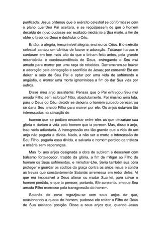 purificada. Jesus ordenou que o exército celestial se conformasse com
o plano que Seu Pai aceitara, e se regozijassem de que o homem
decaído de novo pudesse ser exaltado mediante a Sua morte, a fim de
obter o favor de Deus e desfrutar o Céu.
Então, a alegria, inexprimível alegria, encheu os Céus. E o exército
celestial cantou um cântico de louvor e adoração. Tocaram harpas e
cantaram em tom mais alto do que o tinham feito antes, pela grande
misericórdia e condescendência de Deus, entregando o Seu mui
amado para morrer por uma raça de rebeldes. Derramaram-se louvor
e adoração pela abnegação e sacrifício de Jesus; por consentir Ele em
deixar o seio de Seu Pai e optar por uma vida de sofrimento e
angústia, e morrer uma morte ignominiosa a fim de dar Sua vida por
outros.
Disse meu anjo assistente: Pensas que o Pai entregou Seu mui
amado Filho sem esforço? Não, absolutamente. Foi mesmo uma luta,
para o Deus do Céu, decidir se deixaria o homem culpado perecer, ou
se daria Seu amado Filho para morrer por ele. Os anjos estavam tão
interessados na salvação do
homem que se podiam encontrar entre eles os que deixariam sua
glória e dariam a vida pelo homem que ia perecer. Mas, disse o anjo,
isso nada adiantaria. A transgressão era tão grande que a vida de um
anjo não pagaria a dívida. Nada, a não ser a morte e intercessão de
Seu Filho, pagaria essa dívida, e salvaria o homem perdido da tristeza
e miséria sem esperanças.
Mas foi aos anjos designada a obra de subirem e descerem com
bálsamo fortalecedor, trazido da glória, a fim de mitigar ao Filho do
homem os Seus sofrimentos, e ministrar-Lhe. Seria também sua obra
proteger e guardar os súditos da graça contra os anjos maus e contra
as trevas que constantemente Satanás arremessa em redor deles. Vi
que era impossível a Deus alterar ou mudar Sua lei, para salvar o
homem perdido, e que ia perecer; portanto, Ele consentiu em que Seu
amado Filho morresse pela transgressão do homem.
Satanás de novo regozijou-se com seus anjos de que,
ocasionando a queda do homem, pudesse ele retirar o Filho de Deus
de Sua exaltada posição. Disse a seus anjos que, quando Jesus
 