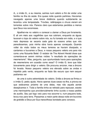 A., o irmão G., e eu mesma, saímos num veleiro a fim de visitar uma
família na ilha do oeste. Era quase noite quando partimos. Havíamos
navegado apenas uma breve distância quando subitamente se
levantou uma tempestade. Trovões, relâmpagos e chuva vieram em
torrentes sobre nós. Parecia claro que estaríamos perdidos a menos
que Deus nos socorresse.
Ajoelhei-me no veleiro e comecei a clamar a Deus por livramento.
E ali em meio aos vagalhões que nos cobriam, enquanto as águas
lavavam o topo do veleiro sobre nós, eu fui tomada em visão, e vi que
mais depressa se secaria cada gota do oceano antes que nós
perecêssemos, pois minha obra havia apenas começado. Quando
voltei da visão todos os meus temores se haviam dissipado, e
cantamos e louvamos a Deus, e nosso pequeno veleiro era para nós
como uma flutuante Betel. O redator de The Advent Herald disse que
comentava-se serem minhas visões "o resultado de operações de
mesmerismo". Mas, pergunto, que oportunidade havia para operações
de mesmerismo em ocasião como essa? O irmão G. teve que lidar
bravamente para dirigir o veleiro. Ele procurou ancorar, mas a âncora
foi levada. Nosso pequeno veleiro era elevado sobre as ondas e
impelido pelo vento, enquanto se fazia tão escuro que nem sequer
podíamos ver
de uma à outra extremidade do veleiro. Então a âncora se firmou e
o irmão G. pediu ajuda. Havia apenas duas casas na ilha, e provou-se
que estávamos próximo de uma delas, mas não aquela aonde
desejávamos ir. Toda a família tinha se retirado para repousar, exceto
uma meninazinha que providencialmente tinha ouvido o nosso pedido
de auxílio. Seu pai logo veio para nos socorrer e, num pequeno bote,
levou-nos para terra. Passamos a maior parte dessa noite em louvores
de gratidão a Deus por Sua maravilhosa bondade para conosco.
 
