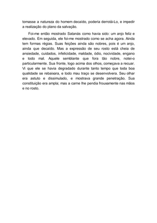 tomasse a natureza do homem decaído, poderia derrotá-Lo, e impedir
a realização do plano da salvação.
Foi-me então mostrado Satanás como havia sido: um anjo feliz e
elevado. Em seguida, ele foi-me mostrado como se acha agora. Ainda
tem formas régias. Suas feições ainda são nobres, pois é um anjo,
ainda que decaído. Mas a expressão de seu rosto está cheia de
ansiedade, cuidados, infelicidade, maldade, ódio, nocividade, engano
e todo mal. Aquele semblante que fora tão nobre, notei-o
particularmente. Sua fronte, logo acima dos olhos, começava a recuar.
Vi que ele se havia degradado durante tanto tempo que toda boa
qualidade se rebaixara, e todo mau traço se desenvolvera. Seu olhar
era astuto e dissimulado, e mostrava grande penetração. Sua
constituição era ampla; mas a carne lhe pendia frouxamente nas mãos
e no rosto.
 