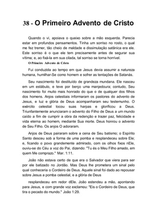 38 - O Primeiro Advento de Cristo
Quando o vi, apoiava o queixo sobre a mão esquerda. Parecia
estar em profundos pensamentos. Tinha um sorriso no rosto, o qual
me fez tremer, tão cheio de maldade e dissimulação satânica era ele.
Este sorriso é o que ele tem precisamente antes de segurar sua
vítima; e, ao fixá-la em sua cilada, tal sorriso se torna horrível.
O Primeiro Advento de Cristo
Fui conduzida ao tempo em que Jesus devia assumir a natureza
humana, humilhar-Se como homem e sofrer as tentações de Satanás.
Seu nascimento foi destituído de grandeza mundana. Ele nasceu
em um estábulo, e teve por berço uma manjedoura; contudo, Seu
nascimento foi muito mais honrado do que o de qualquer dos filhos
dos homens. Anjos celestiais informaram os pastores do advento de
Jesus, e luz e glória de Deus acompanharam seu testemunho. O
exército celestial tocou suas harpas e glorificou a Deus.
Triunfantemente anunciaram o advento do Filho de Deus a um mundo
caído a fim de cumprir a obra da redenção e trazer paz, felicidade e
vida eterna ao homem, mediante Sua morte. Deus honrou o advento
de Seu Filho. Os anjos O adoraram.
Anjos de Deus pairaram sobre a cena de Seu batismo; o Espírito
Santo desceu sob a forma de uma pomba e resplandeceu sobre Ele;
e, ficando o povo grandemente admirado, com os olhos fixos nEle,
ouviu-se do Céu a voz do Pai, dizendo: "Tu és o Meu Filho amado, em
quem Me comprazo." Mar. 1:11.
João não estava certo de que era o Salvador que viera para ser
por ele batizado no Jordão. Mas Deus lhe prometera um sinal pelo
qual conheceria o Cordeiro de Deus. Aquele sinal foi dado ao repousar
sobre Jesus a pomba celestial, e a glória de Deus
resplandeceu em redor dEle. João estendeu a mão, apontando
para Jesus, e com grande voz exclamou: "Eis o Cordeiro de Deus, que
tira o pecado do mundo." João 1:29.
 