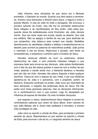 João informou seus discípulos de que Jesus era o Messias
prometido, o Salvador do mundo. Quando sua obra estava a terminar-
se, ensinou seus discípulos a olharem para Jesus, e segui-Lo como o
grande Mestre. A vida de João foi triste e abnegada. Ele anunciou o
primeiro advento de Cristo, mas não lhe foi prometido testemunhar
Seus milagres e as manifestações de Seu poder. João sabia que,
quando Jesus Se estabelecesse como Ensinador, ele, João, deveria
morrer. Sua voz raras vezes era ouvida, exceto no deserto. Sua vida
era solitária. Não se apegou à família de seu pai, para desfrutar de
sua companhia, mas deixou-a para cumprir sua missão. Multidões
abandonavam as atarefadas cidades e aldeias e arrebanhavam-se no
deserto para ouvirem as palavras do maravilhoso profeta. João punha
o machado à raiz da árvore. Reprovava o pecado, sem temer as
conseqüências, e preparava o caminho para o Cordeiro de Deus.
Herodes sentiu-se afetado ao ouvir os poderosos, diretos
testemunhos de João, e com profundo interesse indagou o que
precisava fazer para tornar-se seu discípulo. João estava familiarizado
com o fato de que ele estava prestes a casar-se com a mulher de seu
irmão, estando o marido ainda vivo, e fielmente declarou a Herodes
que isto não era lícito. Herodes não estava disposto a fazer qualquer
sacrifício. Casou-se com a esposa de seu irmão, e por sua influência
apoderou-se de João e o aprisionou, com o propósito, porém, de
libertá-lo. Enquanto confinado na prisão, João ouviu por intermédio de
seus discípulos, a respeito das poderosas obras de Jesus. Ele não
podia ouvir Suas graciosas palavras; mas os discípulos informavam-
no e confortavam-no com o que ouviam. Logo foi decapitado por
influência da esposa de Herodes. Os mais humildes discípulos
que seguiam a Jesus, testemunhavam Seus milagres e ouviam as
confortadoras palavras que caíam de Seus lábios, eram maiores do
que João Batista; isto é, foram mais exaltados e honrados, e tiveram
mais privilégios na vida.
João viera no espírito e virtude de Elias, para proclamar o primeiro
advento de Jesus. Representava os que sairiam no espírito e virtude
de Elias, para anunciar o dia da ira, e o segundo advento de Jesus.
 
