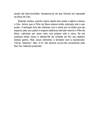 sendo ele bem-sucedido, lisonjeava-se de que reinaria em oposição
ao Deus do Céu.
Satanás exultou quando Jesus depôs Seu poder e glória e deixou
o Céu. Achou que o Filho de Deus estava então colocado sob o seu
poder. A tentação fora tão vitoriosa com o santo par no Éden que ele
esperou pelo seu poder e engano satânicos derrotar mesmo o Filho de
Deus, salvando por esse meio sua própria vida e reino. Se ele
pudesse tentar Jesus a afastar-Se da vontade do Pai, seu objetivo
estaria ganho. Mas Jesus defrontou o tentador com a repreensão:
"Vai-te, Satanás." Mat. 4:10. Ele deveria curvar-Se unicamente ante
Seu Pai. Satanás pretendia
 