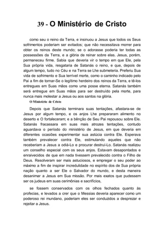 39 - O Ministério de Cristo
como seu o reino da Terra, e insinuou a Jesus que todos os Seus
sofrimentos poderiam ser evitados; que não necessitava morrer para
obter os reinos deste mundo; se o adorasse poderia ter todas as
possessões da Terra, e a glória de reinar sobre elas. Jesus, porém,
permaneceu firme. Sabia que deveria vir o tempo em que Ele, pela
Sua própria vida, resgataria de Satanás o reino, e que, depois de
algum tempo, tudo no Céu e na Terra se Lhe submeteria. Preferiu Sua
vida de sofrimento e Sua terrível morte, como o caminho indicado pelo
Pai a fim de tornar-Se o legítimo herdeiro dos reinos da Terra, e tê-los
entregues em Suas mãos como uma posse eterna. Satanás também
será entregue em Suas mãos para ser destruído pela morte, para
nunca mais molestar a Jesus ou aos santos na glória.
O Ministério de Cristo
Depois que Satanás terminara suas tentações, afastara-se de
Jesus por algum tempo, e os anjos Lhe prepararam alimento no
deserto e O fortaleceram; e a bênção de Seu Pai repousou sobre Ele.
Satanás fracassara em suas mais atrozes tentações, contudo
aguardava o período do ministério de Jesus, em que deveria em
diferentes ocasiões experimentar sua astúcia contra Ele. Esperava
também prevalecer contra Ele, estimulando aqueles que não
receberiam a Jesus a odiá-Lo e procurar destruí-Lo. Satanás realizou
um conselho especial com os seus anjos. Estavam desapontados e
enraivecidos de que em nada tivessem prevalecido contra o Filho de
Deus. Resolveram ser mais astuciosos, e empregar o seu poder ao
máximo a fim de inspirar incredulidade no espírito dos de Sua própria
nação quanto a ser Ele o Salvador do mundo, e desta maneira
desanimar a Jesus em Sua missão. Por mais exatos que pudessem
ser os judeus em suas cerimônias e sacrifícios,
se fossem conservados com os olhos fechados quanto às
profecias, e levados a crer que o Messias deveria aparecer como um
poderoso rei mundano, poderiam eles ser conduzidos a desprezar e
rejeitar a Jesus.
 